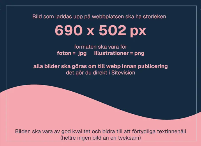 Text på bild: Bild som laddas upp på webbplatsen ska ha storleken 690 x 502 px. Formaten ska vara jpg för foton och png för illustrationer. Alla bilder ska göras om till webp innan publicering - det gör du direkt i Sitevision. Bild ska vara av god kvalitet och bidra till att förtydliga textinnehåll(hellre ingen bild än en tveksam bild).